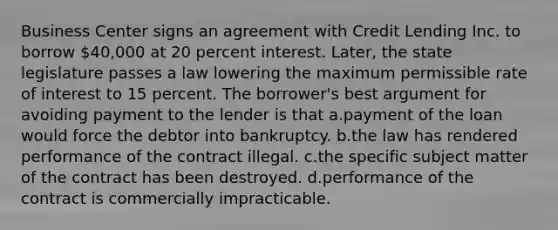 Business Center signs an agreement with Credit Lending Inc. to borrow 40,000 at 20 percent interest. Later, the state legislature passes a law lowering the maximum permissible rate of interest to 15 percent. The borrower's best argument for avoiding payment to the lender is that a.payment of the loan would force the debtor into bankruptcy. b.the law has rendered performance of the contract illegal. c.the specific subject matter of the contract has been destroyed. d.performance of the contract is commercially impracticable.