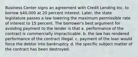 Business Center signs an agreement with Credit Lending Inc. to borrow 40,000 at 20 percent interest. Later, the state legislature passes a law lowering the maximum permissible rate of interest to 15 percent. The borrower's best argument for avoiding payment to the lender is that a. performance of the contract is commercially impracticable. b. the law has rendered performance of the contract illegal. c. payment of the loan would force the debtor into bankruptcy. d. the specific subject matter of the contract has been destroyed.