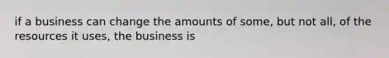 if a business can change the amounts of some, but not all, of the resources it uses, the business is