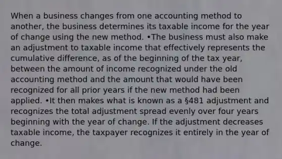 When a business changes from one accounting method to another, the business determines its taxable income for the year of change using the new method. •The business must also make an adjustment to taxable income that effectively represents the cumulative difference, as of the beginning of the tax year, between the amount of income recognized under the old accounting method and the amount that would have been recognized for all prior years if the new method had been applied. •It then makes what is known as a §481 adjustment and recognizes the total adjustment spread evenly over four years beginning with the year of change. If the adjustment decreases taxable income, the taxpayer recognizes it entirely in the year of change.