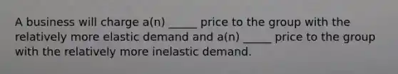 A business will charge a(n) _____ price to the group with the relatively more elastic demand and a(n) _____ price to the group with the relatively more inelastic demand.