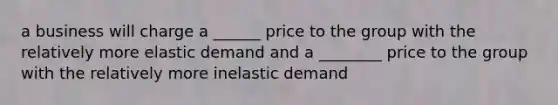 a business will charge a ______ price to the group with the relatively more elastic demand and a ________ price to the group with the relatively more inelastic demand