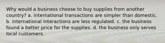 Why would a business choose to buy supplies from another country? a. international transactions are simpler than domestic. b. international interactions are less regulated. c. the business found a better price for the supplies. d. the business only serves local customers.