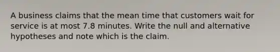 A business claims that the mean time that customers wait for service is at most 7.8 minutes. Write the null and alternative hypotheses and note which is the claim.