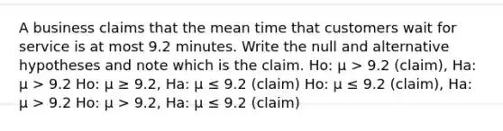 A business claims that the mean time that customers wait for service is at most 9.2 minutes. Write the null and alternative hypotheses and note which is the claim. Ho: μ > 9.2 (claim), Ha: μ > 9.2 Ho: μ ≥ 9.2, Ha: μ ≤ 9.2 (claim) Ho: μ ≤ 9.2 (claim), Ha: μ > 9.2 Ho: μ > 9.2, Ha: μ ≤ 9.2 (claim)