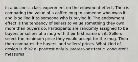 In a business class experiment on the edowment effect, Theo is comparing the value of a coffee mug to someone who owns it and is selling it to someone who is buying it. The endowment effect is the tendency of sellers to value something they own more than buyers do. Participants are randomly assigned to be buyers or sellers of a mug with their first name on it. Sellers select the minimum price they would accept for the mug. Theo then compares the buyers' and sellers' prices. What kind of design is this? a. posttest only b. pretest-posttest c. concurrent measures