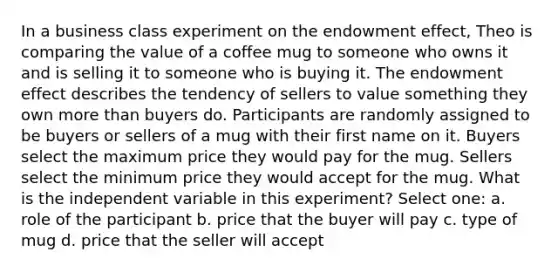 In a business class experiment on the endowment effect, Theo is comparing the value of a coffee mug to someone who owns it and is selling it to someone who is buying it. The endowment effect describes the tendency of sellers to value something they own more than buyers do. Participants are randomly assigned to be buyers or sellers of a mug with their first name on it. Buyers select the maximum price they would pay for the mug. Sellers select the minimum price they would accept for the mug. What is the independent variable in this experiment? Select one: a. role of the participant b. price that the buyer will pay c. type of mug d. price that the seller will accept