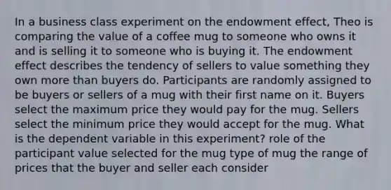 In a business class experiment on the endowment effect, Theo is comparing the value of a coffee mug to someone who owns it and is selling it to someone who is buying it. The endowment effect describes the tendency of sellers to value something they own more than buyers do. Participants are randomly assigned to be buyers or sellers of a mug with their first name on it. Buyers select the maximum price they would pay for the mug. Sellers select the minimum price they would accept for the mug. What is the dependent variable in this experiment? role of the participant value selected for the mug type of mug the range of prices that the buyer and seller each consider