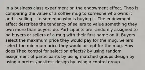 In a business class experiment on the endowment effect, Theo is comparing the value of a coffee mug to someone who owns it and is selling it to someone who is buying it. The endowment effect describes the tendency of sellers to value something they own more than buyers do. Participants are randomly assigned to be buyers or sellers of a mug with their first name on it. Buyers select the maximum price they would pay for the mug. Sellers select the minimum price they would accept for the mug. How does Theo control for selection effects? by using random assignment of participants by using matched-groups design by using a pretest/posttest design by using a control group