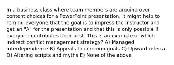 In a business class where team members are arguing over content choices for a PowerPoint presentation, it might help to remind everyone that the goal is to impress the instructor and get an "A" for the presentation and that this is only possible if everyone contributes their best. This is an example of which indirect conflict management strategy? A) Managed interdependence B) Appeals to common goals C) Upward referral D) Altering scripts and myths E) None of the above