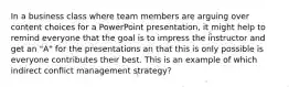 In a business class where team members are arguing over content choices for a PowerPoint presentation, it might help to remind everyone that the goal is to impress the instructor and get an "A" for the presentations an that this is only possible is everyone contributes their best. This is an example of which indirect conflict management strategy?