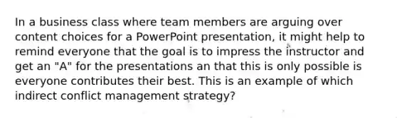 In a business class where team members are arguing over content choices for a PowerPoint presentation, it might help to remind everyone that the goal is to impress the instructor and get an "A" for the presentations an that this is only possible is everyone contributes their best. This is an example of which indirect conflict management strategy?