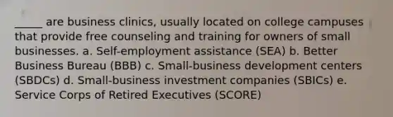 _____ are business clinics, usually located on college campuses that provide free counseling and training for owners of small businesses. a. Self-employment assistance (SEA) b. Better Business Bureau (BBB) c. Small-business development centers (SBDCs) d. Small-business investment companies (SBICs) e. Service Corps of Retired Executives (SCORE)