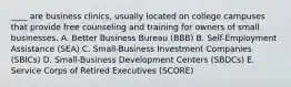 ____ are business clinics, usually located on college campuses that provide free counseling and training for owners of small businesses. A. Better Business Bureau (BBB) B. Self-Employment Assistance (SEA) C. Small-Business Investment Companies (SBICs) D. Small-Business Development Centers (SBDCs) E. Service Corps of Retired Executives (SCORE)