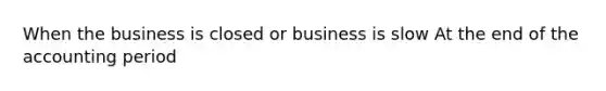 When the business is closed or business is slow At the end of the accounting period