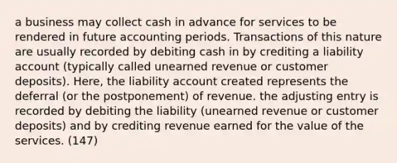 a business may collect cash in advance for services to be rendered in future accounting periods. Transactions of this nature are usually recorded by debiting cash in by crediting a liability account (typically called unearned revenue or customer deposits). Here, the liability account created represents the deferral (or the postponement) of revenue. the adjusting entry is recorded by debiting the liability (unearned revenue or customer deposits) and by crediting revenue earned for the value of the services. (147)