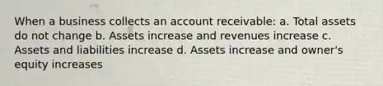 When a business collects an <a href='https://www.questionai.com/knowledge/kJVv2Bpyud-account-receivable' class='anchor-knowledge'>account receivable</a>: a. Total assets do not change b. Assets increase and revenues increase c. Assets and liabilities increase d. Assets increase and owner's equity increases