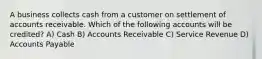 A business collects cash from a customer on settlement of accounts receivable. Which of the following accounts will be credited? A) Cash B) Accounts Receivable C) Service Revenue D) Accounts Payable