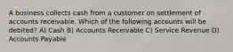 A business collects cash from a customer on settlement of accounts receivable. Which of the following accounts will be debited? A) Cash B) Accounts Receivable C) Service Revenue D) Accounts Payable