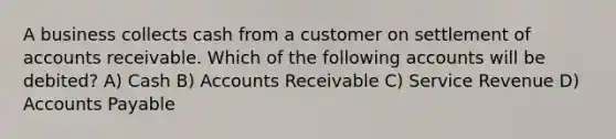 A business collects cash from a customer on settlement of accounts receivable. Which of the following accounts will be debited? A) Cash B) Accounts Receivable C) Service Revenue D) Accounts Payable