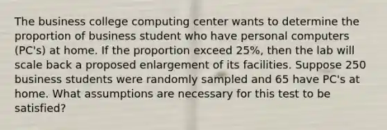 The business college computing center wants to determine the proportion of business student who have personal computers (PC's) at home. If the proportion exceed 25%, then the lab will scale back a proposed enlargement of its facilities. Suppose 250 business students were randomly sampled and 65 have PC's at home. What assumptions are necessary for this test to be satisfied?