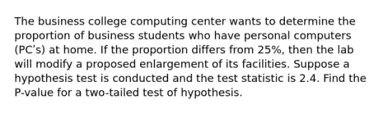 The business college computing center wants to determine the proportion of business students who have personal computers (PCʹs) at home. If the proportion differs from 25%, then the lab will modify a proposed enlargement of its facilities. Suppose a hypothesis test is conducted and <a href='https://www.questionai.com/knowledge/kzeQt8hpQB-the-test-statistic' class='anchor-knowledge'>the test statistic</a> is 2.4. Find the P-value for a two-tailed test of hypothesis.