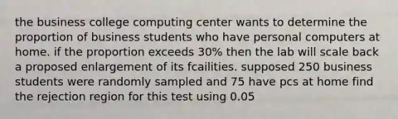 the business college computing center wants to determine the proportion of business students who have personal computers at home. if the proportion exceeds 30% then the lab will scale back a proposed enlargement of its fcailities. supposed 250 business students were randomly sampled and 75 have pcs at home find the rejection region for this test using 0.05