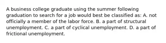 A business college graduate using the summer following graduation to search for a job would best be classified as: A. not officially a member of the labor force. B. a part of structural unemployment. C. a part of cyclical unemployment. D. a part of frictional unemployment.