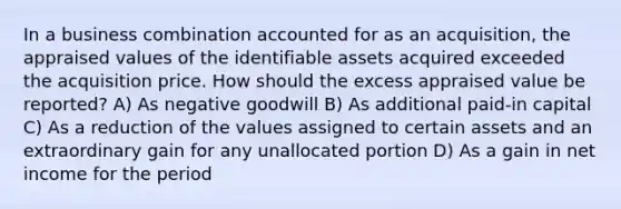 In a business combination accounted for as an acquisition, the appraised values of the identifiable assets acquired exceeded the acquisition price. How should the excess appraised value be reported? A) As negative goodwill B) As additional paid-in capital C) As a reduction of the values assigned to certain assets and an extraordinary gain for any unallocated portion D) As a gain in net income for the period