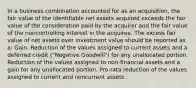 In a business combination accounted for as an acquisition, the fair value of the identifiable net assets acquired exceeds the fair value of the consideration paid by the acquirer and the fair value of the noncontrolling interest in the acquiree. The excess fair value of net assets over investment value should be reported as a: Gain. Reduction of the values assigned to current assets and a deferred credit ("Negative Goodwill") for any unallocated portion. Reduction of the values assigned to non-financial assets and a gain for any unallocated portion. Pro-rata reduction of the values assigned to current and noncurrent assets.