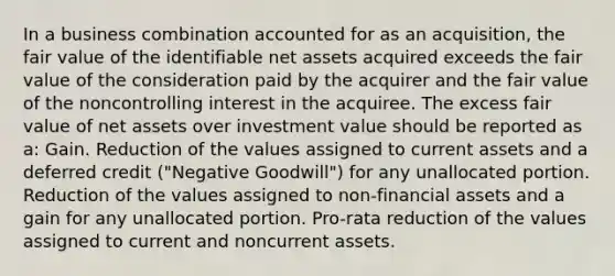 In a business combination accounted for as an acquisition, the fair value of the identifiable net assets acquired exceeds the fair value of the consideration paid by the acquirer and the fair value of the noncontrolling interest in the acquiree. The excess fair value of net assets over investment value should be reported as a: Gain. Reduction of the values assigned to current assets and a deferred credit ("Negative Goodwill") for any unallocated portion. Reduction of the values assigned to non-financial assets and a gain for any unallocated portion. Pro-rata reduction of the values assigned to current and noncurrent assets.