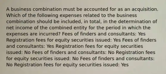 A business combination must be accounted for as an acquisition. Which of the following expenses related to the business combination should be included, in total, in the determination of net income of the combined entity for the period in which the expenses are incurred? Fees of finders and consultants: Yes Registration fees for equity securities issued: Yes Fees of finders and consultants: Yes Registration fees for equity securities issued: No Fees of finders and consultants: No Registration fees for equity securities issued: No Fees of finders and consultants: No Registration fees for equity securities issued: Yes