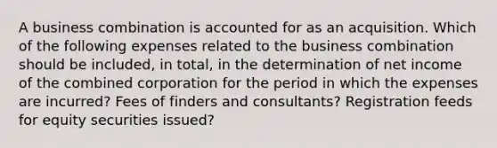 A business combination is accounted for as an acquisition. Which of the following expenses related to the business combination should be included, in total, in the determination of net income of the combined corporation for the period in which the expenses are incurred? Fees of finders and consultants? Registration feeds for equity securities issued?