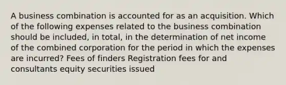 A business combination is accounted for as an acquisition. Which of the following expenses related to the business combination should be included, in total, in the determination of net income of the combined corporation for the period in which the expenses are incurred? Fees of finders Registration fees for and consultants equity securities issued