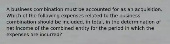 A business combination must be accounted for as an acquisition. Which of the following expenses related to the business combination should be included, in total, in the determination of net income of the combined entity for the period in which the expenses are incurred?