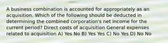 A business combination is accounted for appropriately as an acquisition. Which of the following should be deducted in determining the combined corporation's net income for the current period? Direct costs of acquisition General expenses related to acquisition A) Yes No B) Yes Yes C) No Yes D) No No