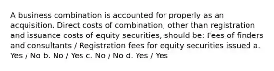 A business combination is accounted for properly as an acquisition. Direct costs of combination, other than registration and issuance costs of equity securities, should be: Fees of finders and consultants / Registration fees for equity securities issued a. Yes / No b. No / Yes c. No / No d. Yes / Yes