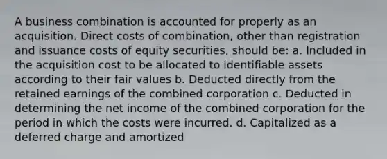 A business combination is accounted for properly as an acquisition. Direct costs of combination, other than registration and issuance costs of equity securities, should be: a. Included in the acquisition cost to be allocated to identifiable assets according to their fair values b. Deducted directly from the retained earnings of the combined corporation c. Deducted in determining the net income of the combined corporation for the period in which the costs were incurred. d. Capitalized as a deferred charge and amortized