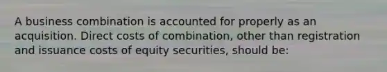 A business combination is accounted for properly as an acquisition. Direct costs of combination, other than registration and issuance costs of equity securities, should be: