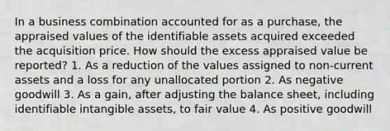 In a business combination accounted for as a purchase, the appraised values of the identifiable assets acquired exceeded the acquisition price. How should the excess appraised value be reported? 1. As a reduction of the values assigned to non-current assets and a loss for any unallocated portion 2. As negative goodwill 3. As a gain, after adjusting the balance sheet, including identifiable intangible assets, to fair value 4. As positive goodwill