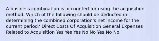 A business combination is accounted for using the acquisition method. Which of the following should be deducted in determining the combined corporation's net income for the current period? Direct Costs Of Acquisition General Expenses Related to Acquisition Yes Yes Yes No No Yes No No