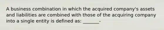 A business combination in which the acquired company's assets and liabilities are combined with those of the acquiring company into a single entity is defined as: _______-