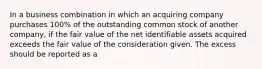 In a business combination in which an acquiring company purchases 100% of the outstanding common stock of another company, if the fair value of the net identifiable assets acquired exceeds the fair value of the consideration given. The excess should be reported as a