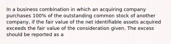 In a business combination in which an acquiring company purchases 100% of the outstanding common stock of another company, if the fair value of the net identifiable assets acquired exceeds the fair value of the consideration given. The excess should be reported as a