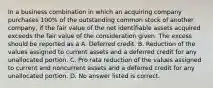 In a business combination in which an acquiring company purchases 100% of the outstanding common stock of another company, if the fair value of the net identifiable assets acquired exceeds the fair value of the consideration given. The excess should be reported as a A. Deferred credit. B. Reduction of the values assigned to current assets and a deferred credit for any unallocated portion. C. Pro rata reduction of the values assigned to current and noncurrent assets and a deferred credit for any unallocated portion. D. No answer listed is correct.