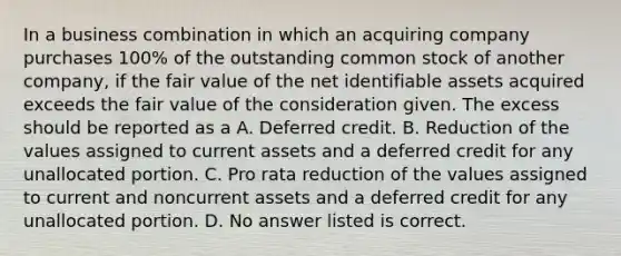 In a business combination in which an acquiring company purchases 100% of the outstanding common stock of another company, if the fair value of the net identifiable assets acquired exceeds the fair value of the consideration given. The excess should be reported as a A. Deferred credit. B. Reduction of the values assigned to current assets and a deferred credit for any unallocated portion. C. Pro rata reduction of the values assigned to current and noncurrent assets and a deferred credit for any unallocated portion. D. No answer listed is correct.