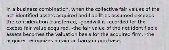 In a business combination, when the collective fair values of the net identified assets acquired and liabilities assumed exceeds the consideration transferred, -goodwill is recorded for the excess fair value acquired. -the fair value of the net identifiable assets becomes the valuation basis for the acquired firm. -the acquirer recognizes a gain on bargain purchase.