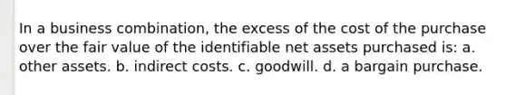 In a business combination, the excess of the cost of the purchase over the fair value of the identifiable net assets purchased is: a. other assets. b. indirect costs. c. goodwill. d. a bargain purchase.