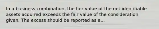 In a business combination, the fair value of the net identifiable assets acquired exceeds the fair value of the consideration given. The excess should be reported as a...