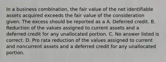 In a business combination, the fair value of the net identifiable assets acquired exceeds the fair value of the consideration given. The excess should be reported as a A. Deferred credit. B. Reduction of the values assigned to current assets and a deferred credit for any unallocated portion. C. No answer listed is correct. D. Pro rata reduction of the values assigned to current and noncurrent assets and a deferred credit for any unallocated portion.